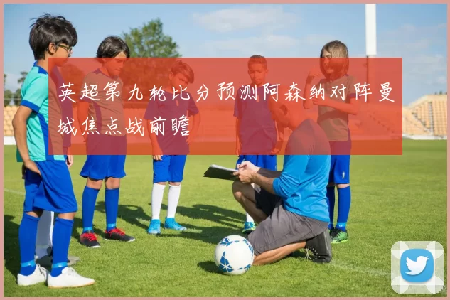 英超第九轮比分预测阿森纳对阵曼城焦点战前瞻