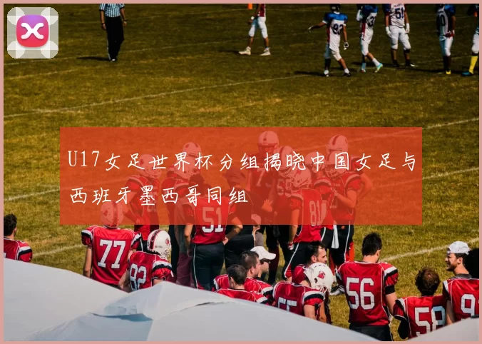 U17女足世界杯分组揭晓中国女足与西班牙墨西哥同组