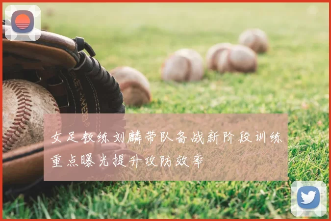 女足教练刘麟带队备战新阶段训练重点曝光提升攻防效率