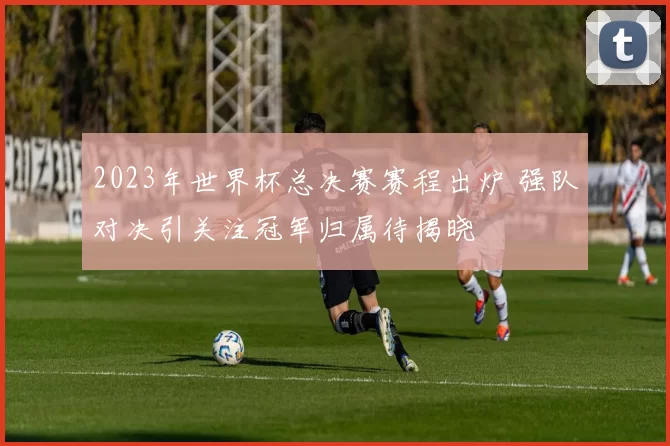 2023年世界杯总决赛赛程出炉 强队对决引关注冠军归属待揭晓