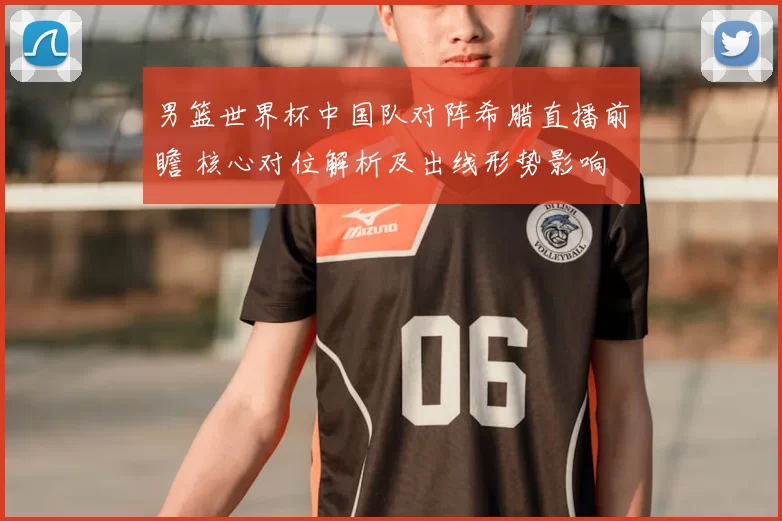 男篮世界杯中国队对阵希腊直播前瞻 核心对位解析及出线形势影响