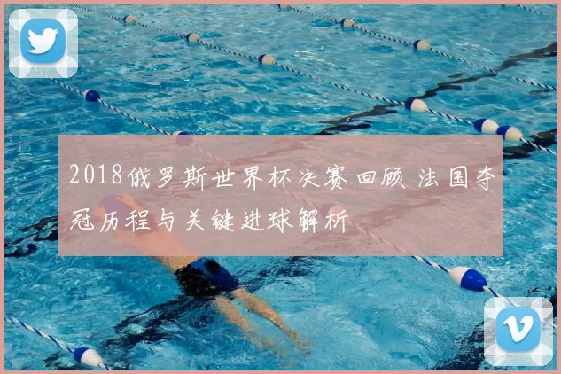 2018俄罗斯世界杯决赛回顾 法国夺冠历程与关键进球解析