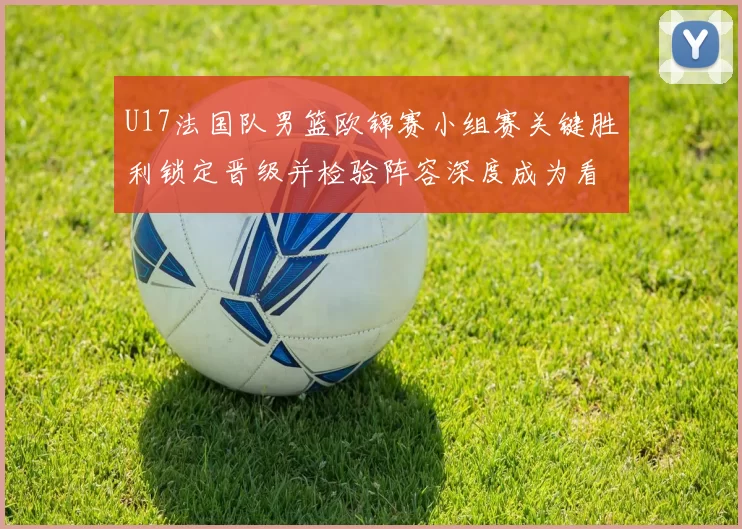 U17法国队男篮欧锦赛小组赛关键胜利锁定晋级并检验阵容深度成为看点