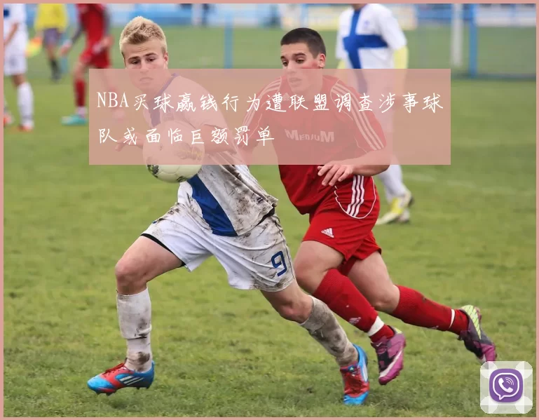 NBA买球赢钱行为遭联盟调查涉事球队或面临巨额罚单