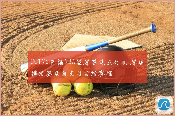 CCTV5直播NBA篮球赛焦点对决 球迷锁定赛场看点与后续赛程