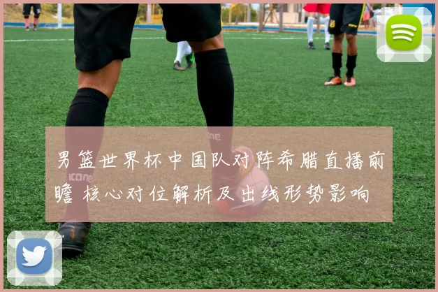 男篮世界杯中国队对阵希腊直播前瞻 核心对位解析及出线形势影响