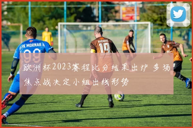 欧洲杯2023赛程比分结果出炉 多场焦点战决定小组出线形势
