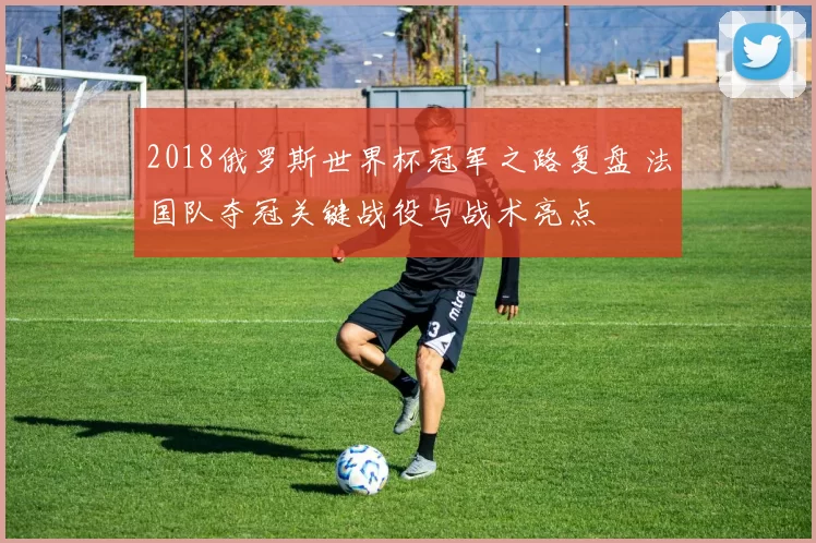 2018俄罗斯世界杯冠军之路复盘 法国队夺冠关键战役与战术亮点