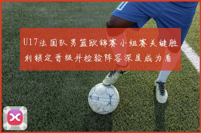 U17法国队男篮欧锦赛小组赛关键胜利锁定晋级并检验阵容深度成为看点