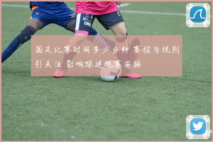国足比赛时间多少分钟 赛程与规则引关注 影响球迷观赛安排