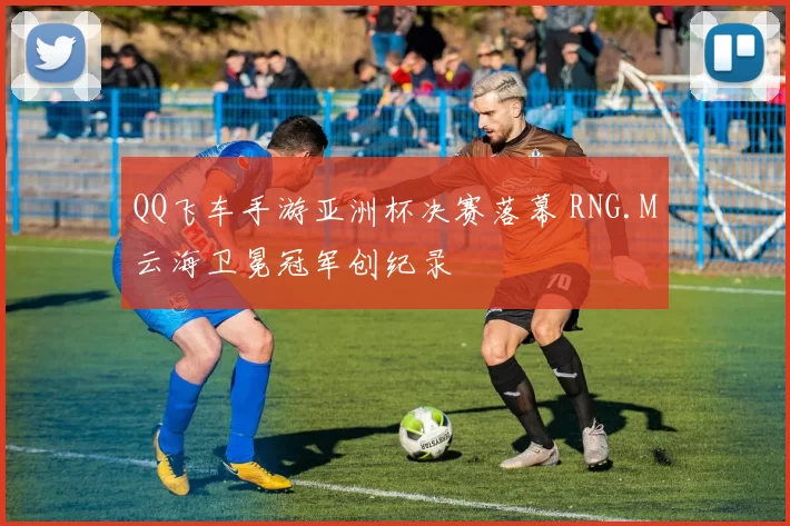 QQ飞车手游亚洲杯决赛落幕 RNG.M云海卫冕冠军创纪录