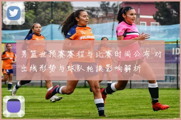 男篮世预赛赛程与比赛时间公布 对出线形势与球队轮换影响解析