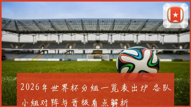 2026年世界杯分组一览表出炉 各队小组对阵与晋级看点解析