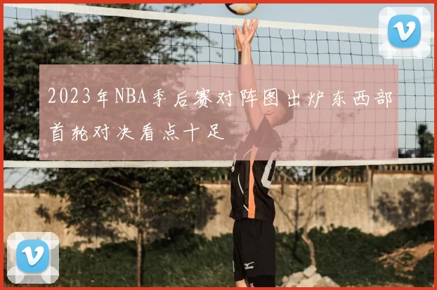 2023年NBA季后赛对阵图出炉东西部首轮对决看点十足