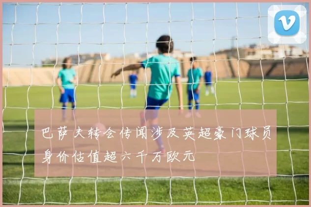 巴萨夫转会传闻涉及英超豪门球员身价估值超六千万欧元