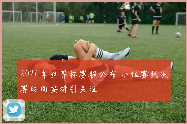 2026年世界杯赛程公布 小组赛到决赛时间安排引关注