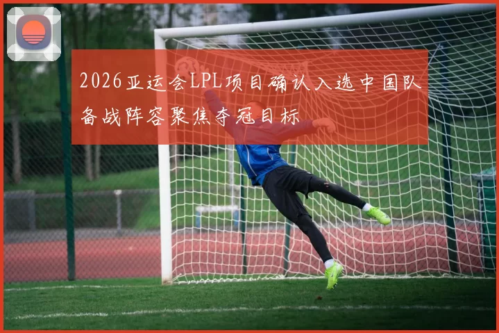 2026亚运会LPL项目确认入选中国队备战阵容聚焦夺冠目标