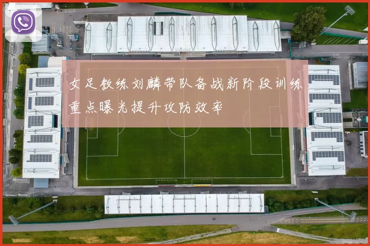 女足教练刘麟带队备战新阶段训练重点曝光提升攻防效率