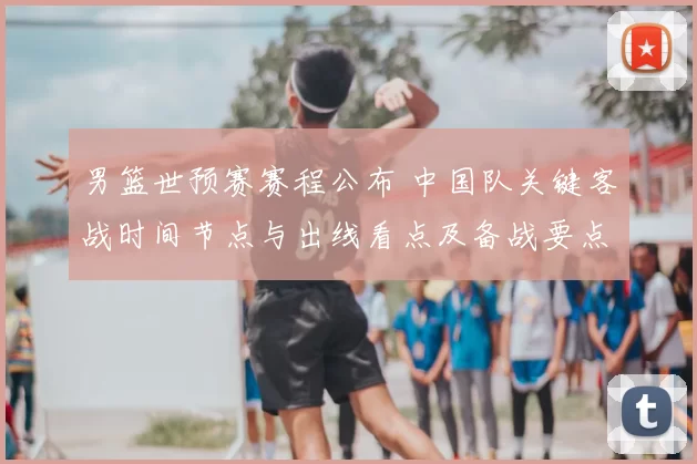 男篮世预赛赛程公布 中国队关键客战时间节点与出线看点及备战要点