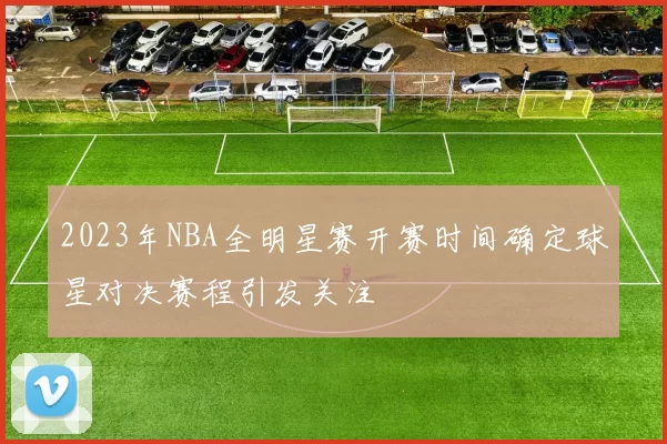 2023年NBA全明星赛开赛时间确定球星对决赛程引发关注