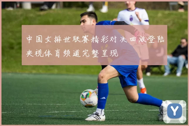 中国女排世联赛精彩对决回放登陆央视体育频道完整呈现