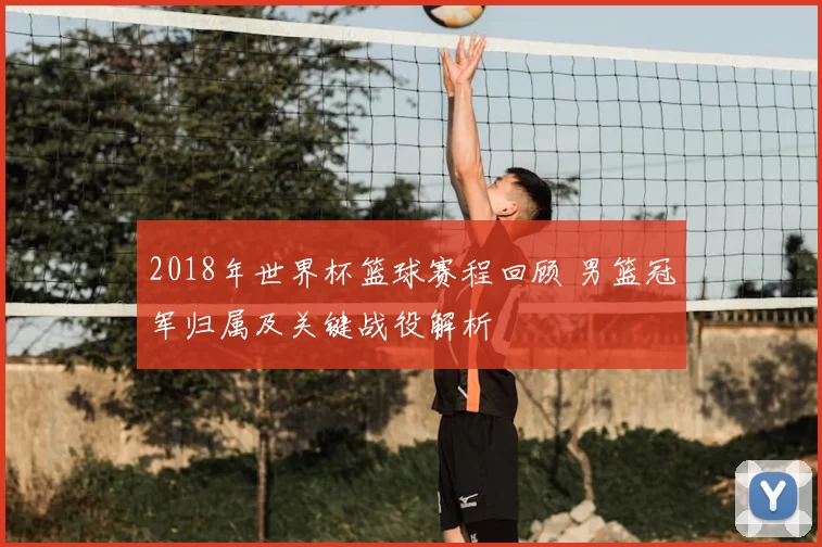 2018年世界杯篮球赛程回顾 男篮冠军归属及关键战役解析