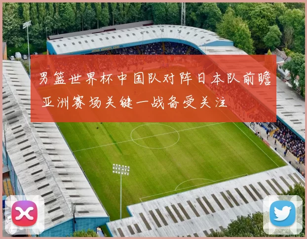 男篮世界杯中国队对阵日本队前瞻 亚洲赛场关键一战备受关注