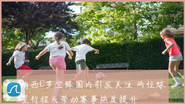 梅西C罗空降国内引发关注 两位球星行程或带动赛事热度提升