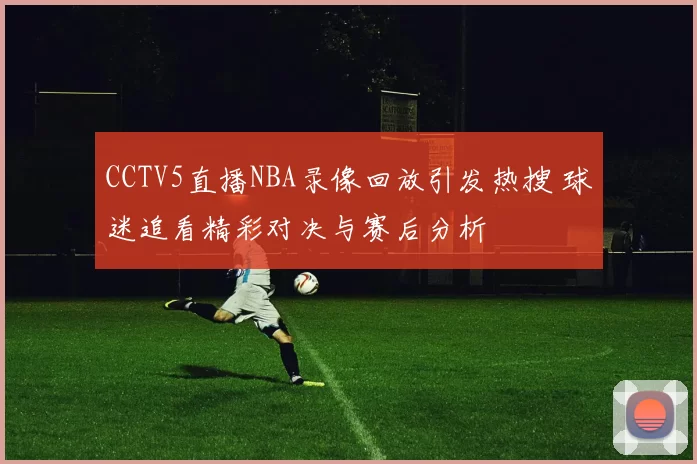CCTV5直播NBA录像回放引发热搜 球迷追看精彩对决与赛后分析
