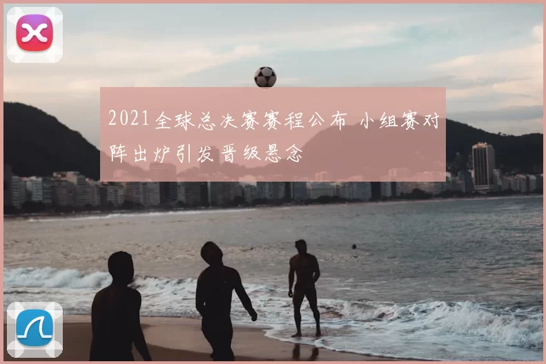 2021全球总决赛赛程公布 小组赛对阵出炉引发晋级悬念