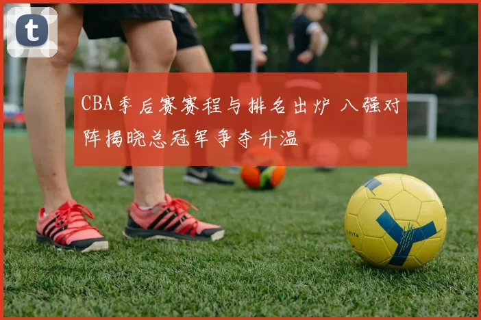CBA季后赛赛程与排名出炉 八强对阵揭晓总冠军争夺升温