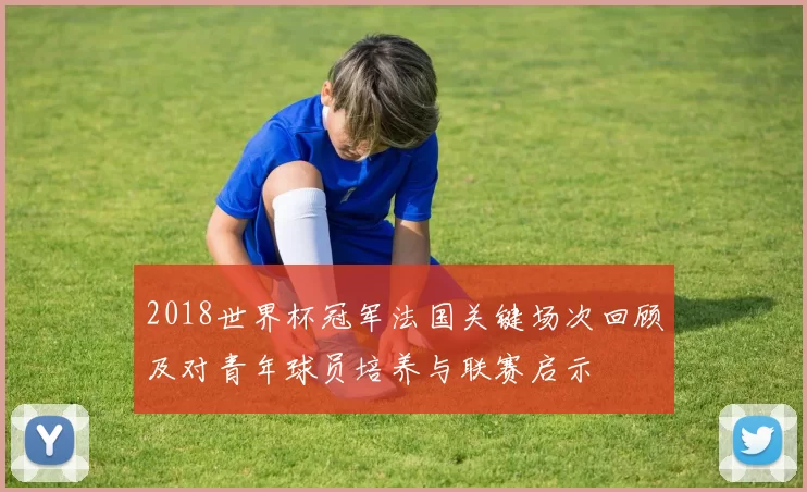 2018世界杯冠军法国关键场次回顾及对青年球员培养与联赛启示