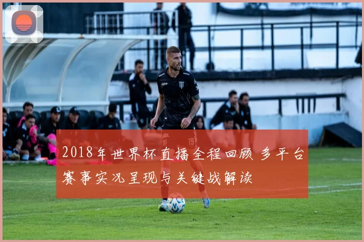 2018年世界杯直播全程回顾 多平台赛事实况呈现与关键战解读