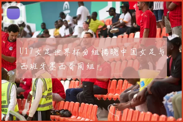 U17女足世界杯分组揭晓中国女足与西班牙墨西哥同组