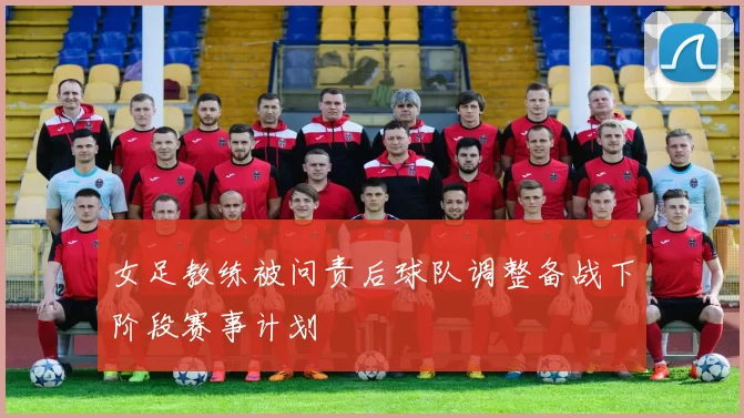女足教练被问责后球队调整备战下阶段赛事计划