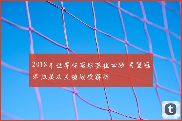 2018年世界杯篮球赛程回顾 男篮冠军归属及关键战役解析