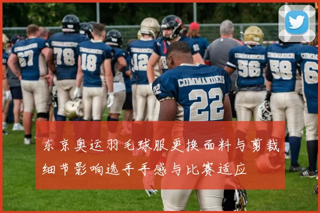 东京奥运羽毛球服更换面料与剪裁细节影响选手手感与比赛适应