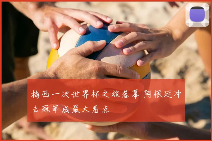 梅西一次世界杯之旅落幕 阿根廷冲击冠军成最大看点