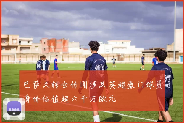 巴萨夫转会传闻涉及英超豪门球员身价估值超六千万欧元