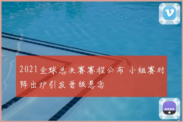 2021全球总决赛赛程公布 小组赛对阵出炉引发晋级悬念
