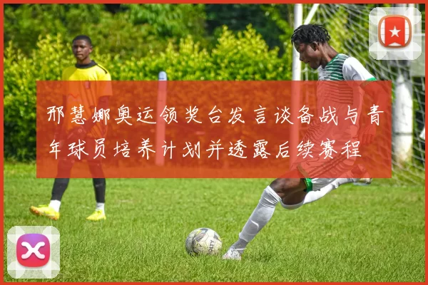 邢慧娜奥运领奖台发言谈备战与青年球员培养计划并透露后续赛程