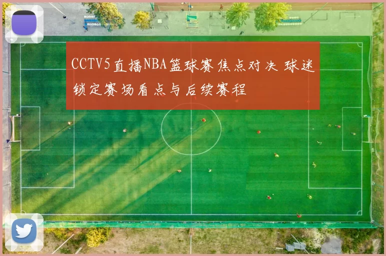 CCTV5直播NBA篮球赛焦点对决 球迷锁定赛场看点与后续赛程