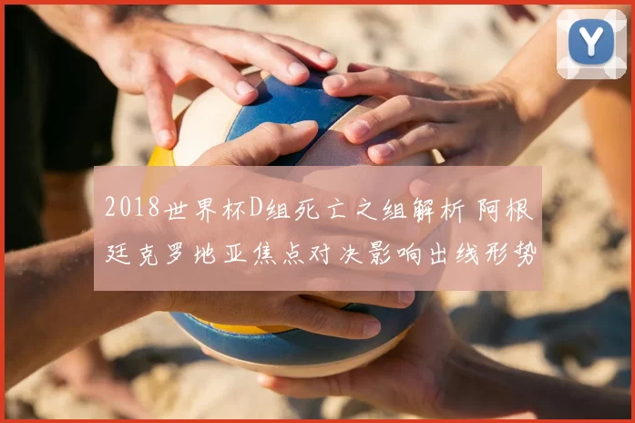2018世界杯D组死亡之组解析 阿根廷克罗地亚焦点对决影响出线形势
