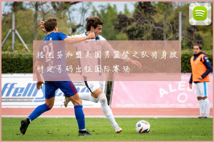 格里芬加盟美国男篮梦之队将身披特定号码出征国际赛场