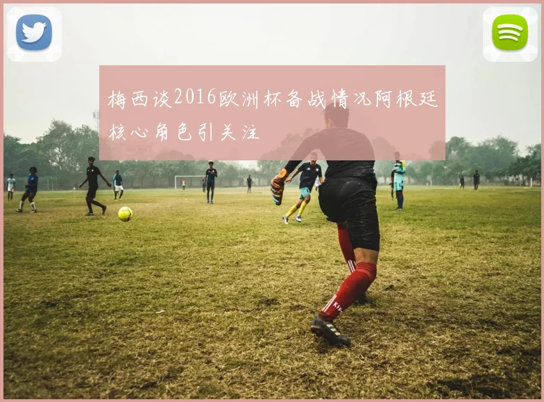梅西谈2016欧洲杯备战情况阿根廷核心角色引关注