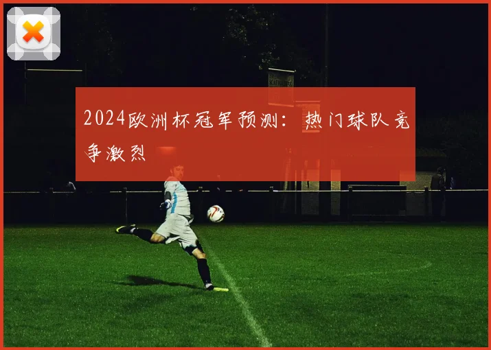 2024欧洲杯冠军预测:热门球队竞争激烈