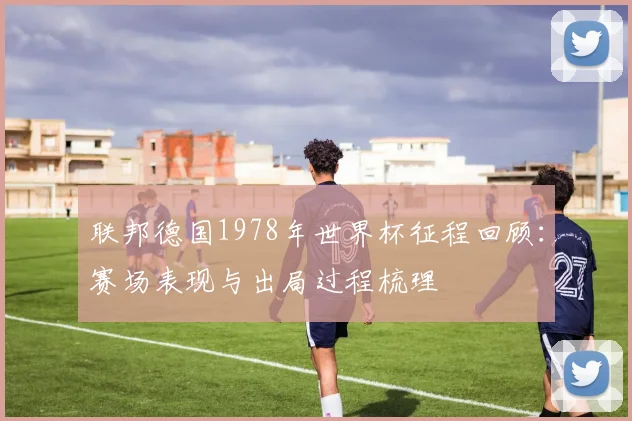 联邦德国1978年世界杯征程回顾：赛场表现与出局过程梳理